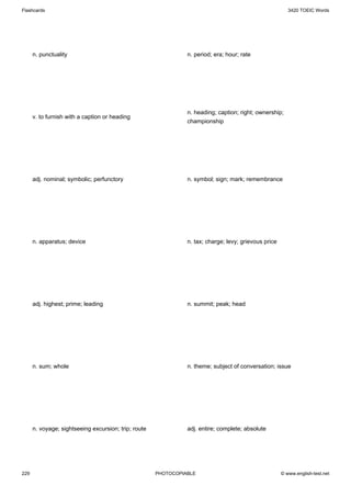 Flashcards                                                                                                3420 TOEIC Words




      n. punctuality                                            n. period; era; hour; rate




                                                                n. heading; caption; right; ownership;
      v. to furnish with a caption or heading
                                                                championship




      adj. nominal; symbolic; perfunctory                       n. symbol; sign; mark; remembrance




      n. apparatus; device                                      n. tax; charge; levy; grievous price




      adj. highest; prime; leading                              n. summit; peak; head




      n. sum; whole                                             n. theme; subject of conversation; issue




      n. voyage; sightseeing excursion; trip; route             adj. entire; complete; absolute




229                                                   PHOTOCOPIABLE                                    © www.english-test.net
 