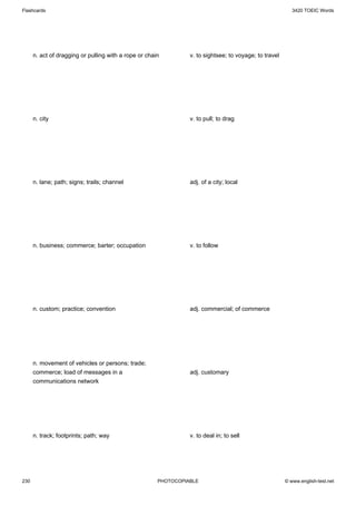 Flashcards                                                                                                 3420 TOEIC Words




      n. act of dragging or pulling with a rope or chain         v. to sightsee; to voyage; to travel




      n. city                                                    v. to pull; to drag




      n. lane; path; signs; trails; channel                      adj. of a city; local




      n. business; commerce; barter; occupation                  v. to follow




      n. custom; practice; convention                            adj. commercial; of commerce




      n. movement of vehicles or persons; trade;
      commerce; load of messages in a                            adj. customary
      communications network




      n. track; footprints; path; way                            v. to deal in; to sell




230                                                    PHOTOCOPIABLE                                    © www.english-test.net
 