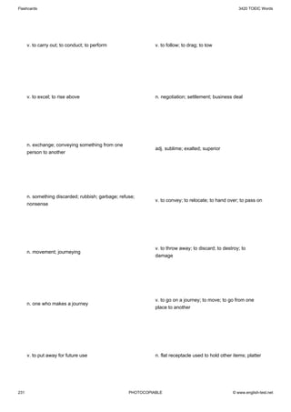 Flashcards                                                                                             3420 TOEIC Words




      v. to carry out; to conduct; to perform                 v. to follow; to drag; to tow




      v. to excel; to rise above                              n. negotiation; settlement; business deal




      n. exchange; conveying something from one
                                                              adj. sublime; exalted; superior
      person to another




      n. something discarded; rubbish; garbage; refuse;
                                                              v. to convey; to relocate; to hand over; to pass on
      nonsense




                                                              v. to throw away; to discard; to destroy; to
      n. movement; journeying
                                                              damage




                                                              v. to go on a journey; to move; to go from one
      n. one who makes a journey
                                                              place to another




      v. to put away for future use                           n. flat receptacle used to hold other items; platter




231                                                 PHOTOCOPIABLE                                   © www.english-test.net
 