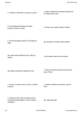Flashcards                                                                                                  3420 TOEIC Words




                                                                   n. delight; refreshment or entertainment given to
      v. to relate to; to deal with; to process; to pay for
                                                                   its recipient without cost




      n. formal agreement between two states;
                                                                   n. therapy; care; relation; attitude; behavior
      compact; covenant; contract




      n. one who damages a person or his property or
                                                                   adj. very great in numbers; huge; powerful
      rights




      adj. experimental; exploratory; test; used as a
                                                                   n. test; attempt; experiment; annoyance
      sample




                                                                   n. shape having three sides and three corners;
      adj. trifling; unimportant; insignificant; minor
                                                                   group of three




      v. to worry; to cause concern; to annoy; to bother;          n. problem; misfortune; annoyance; cause of
      to disturb                                                   worry




      n. confidence; faith; credit; monopoly; several
      companies banded together in order to reduce                 adv. really; genuinely
      competition




232                                                      PHOTOCOPIABLE                                   © www.english-test.net
 