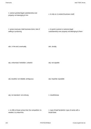 Flashcards                                                                                                   3420 TOEIC Words




      n. person granted legal custodianship over
                                                                  v. to rely on; to extend business credit
      property not belonging to him




      n. gross revenues; total business done; rate of             v. to grant a person or persons legal
      selling or producing                                        custodianship over property not belonging to them




      adv. in the end; eventually                                 adv. doubly




      adj. unlicensed; forbidden; unlawful                        adj. not capable




      adj. doubtful; not reliable; ambiguous                      adj. impartial; equitable




      adj. not standard; not ordinary                             n. doubtfulness




      v. to offer at lower prices than the competition; to        n. type of beef tenderloin; type of cavity with a
      weaken; to undermine                                        broad base




233                                                     PHOTOCOPIABLE                                   © www.english-test.net
 