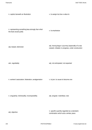 Flashcards                                                                                               3420 TOEIC Words




      n. caption beneath an illustration                         v. to assign too low a value to




      n. representing something less strongly than what
                                                                 v. to emphasize
      the facts would justify




                                                                 adj. having begun a journey (especially of a sea
      adj. biased; dishonest
                                                                 vessel); initiated; in progress; under construction




      adv. regrettably                                           adj. not anticipated; not expected




      n. workers' association; federation; amalgamation          v. to join; to cause to become one




      n. singularity; individuality; incomparability             adj. singular; matchless; rare




                                                                 n. specific quantity regarded as a standard;
      adj. objective
                                                                 combination which acts a whole; piece




234                                                    PHOTOCOPIABLE                                  © www.english-test.net
 