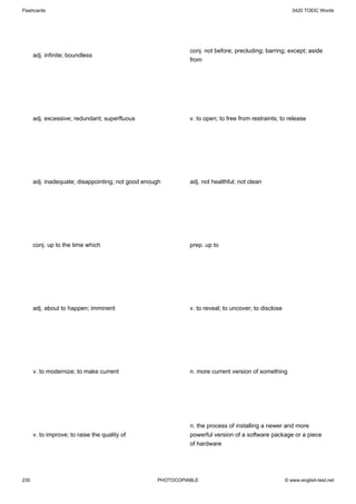 Flashcards                                                                                              3420 TOEIC Words




                                                             conj. not before; precluding; barring; except; aside
      adj. infinite; boundless
                                                             from




      adj. excessive; redundant; superfluous                 v. to open; to free from restraints; to release




      adj. inadequate; disappointing; not good enough        adj. not healthful; not clean




      conj. up to the time which                             prep. up to




      adj. about to happen; imminent                         v. to reveal; to uncover; to disclose




      v. to modernize; to make current                       n. more current version of something




                                                             n. the process of installing a newer and more
      v. to improve; to raise the quality of                 powerful version of a software package or a piece
                                                             of hardware




235                                                PHOTOCOPIABLE                                     © www.english-test.net
 