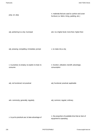 Flashcards                                                                                                        3420 TOEIC Words




                                                                      n. materials that are used to cushion and cover
      prep. on; atop
                                                                      furniture (i.e. fabric, lining, padding, etc.)




      adj. pertaining to a city; municipal                            adv. to a higher level; more than; higher than




      adj. pressing; compelling; immediate; prompt                    v. to make into a city




      v. to practice; to employ; to exploit; to treat; to             n. function; utilization; benefit; advantage;
      consume                                                         consumption




      adj. not functional; not practical                              adj. functional; practical; applicable




      adv. commonly; generally; regularly                             adj. common; regular; ordinary




                                                                      n. the proportion of available time that an item of
      v. to put to practical use; to take advantage of
                                                                      equipment is operating




236                                                         PHOTOCOPIABLE                                      © www.english-test.net
 