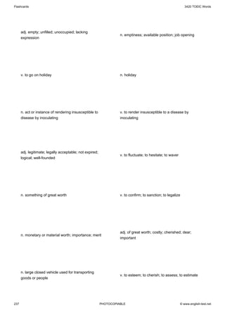 Flashcards                                                                                                      3420 TOEIC Words




      adj. empty; unfilled; unoccupied; lacking
                                                                    n. emptiness; available position; job opening
      expression




      v. to go on holiday                                           n. holiday




      n. act or instance of rendering insusceptible to              v. to render insusceptible to a disease by
      disease by inoculating                                        inoculating




      adj. legitimate; legally acceptable; not expired;
                                                                    v. to fluctuate; to hesitate; to waver
      logical; well-founded




      n. something of great worth                                   v. to confirm; to sanction; to legalize




                                                                    adj. of great worth; costly; cherished; dear;
      n. monetary or material worth; importance; merit
                                                                    important




      n. large closed vehicle used for transporting
                                                                    v. to esteem; to cherish; to assess; to estimate
      goods or people




237                                                       PHOTOCOPIABLE                                      © www.english-test.net
 
