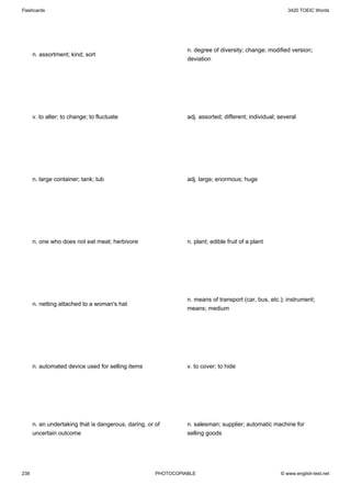 Flashcards                                                                                               3420 TOEIC Words




                                                                n. degree of diversity; change; modified version;
      n. assortment; kind; sort
                                                                deviation




      v. to alter; to change; to fluctuate                      adj. assorted; different; individual; several




      n. large container; tank; tub                             adj. large; enormous; huge




      n. one who does not eat meat; herbivore                   n. plant; edible fruit of a plant




                                                                n. means of transport (car, bus, etc.); instrument;
      n. netting attached to a woman's hat
                                                                means; medium




      n. automated device used for selling items                v. to cover; to hide




      n. an undertaking that is dangerous, daring, or of        n. salesman; supplier; automatic machine for
      uncertain outcome                                         selling goods




238                                                   PHOTOCOPIABLE                                   © www.english-test.net
 