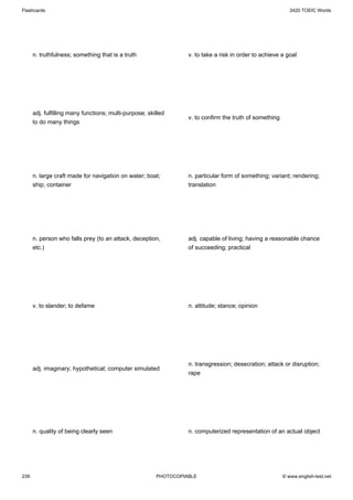 Flashcards                                                                                                  3420 TOEIC Words




      n. truthfulness; something that is a truth                  v. to take a risk in order to achieve a goal




      adj. fulfilling many functions; multi-purpose; skilled
                                                                  v. to confirm the truth of something
      to do many things




      n. large craft made for navigation on water; boat;          n. particular form of something; variant; rendering;
      ship; container                                             translation




      n. person who falls prey (to an attack, deception,          adj. capable of living; having a reasonable chance
      etc.)                                                       of succeeding; practical




      v. to slander; to defame                                    n. attitude; stance; opinion




                                                                  n. transgression; desecration; attack or disruption;
      adj. imaginary; hypothetical; computer simulated
                                                                  rape




      n. quality of being clearly seen                            n. computerized representation of an actual object




239                                                     PHOTOCOPIABLE                                    © www.english-test.net
 