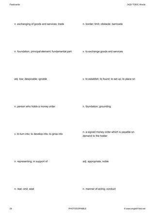 Flashcards                                                                                                 3420 TOEIC Words




     n. exchanging of goods and services; trade                 n. border; limit; obstacle; barricade




     n. foundation; principal element; fundamental part         v. to exchange goods and services




     adj. low; despicable; ignoble                              v. to establish; to found; to set up; to place on




     n. person who holds a money order                          n. foundation; grounding




                                                                n. a signed money order which is payable on
     v. to turn into; to develop into; to grow into
                                                                demand to the holder




     n. representing; in support of                             adj. appropriate; noble




     n. rear; end; seat                                         n. manner of acting; conduct




24                                                    PHOTOCOPIABLE                                     © www.english-test.net
 