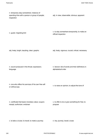 Flashcards                                                                                                    3420 TOEIC Words




      n. temporary stay somewhere; instance of
      spending time with a person or group of people;               adj. in view; observable; obvious; apparent
      inspection




                                                                    v. to stay somewhere temporarily; to make an
      n. guest; migrating bird
                                                                    official inspection




      adj. lively; bright; dazzling; clear; graphic                 adj. lively; vigorous; crucial; critical; necessary




      n. sound produced in the throat; expression;                  n. lexicon; list of words and their definitions in
      language                                                      alphabetical order




      n. one who offers his services of his own free will
                                                                    v. to raise an opinion; to adjust the tone of
      or without pay




      n. certificate that bears monetary value; coupon;             v. to offer to do or give something for free; to
      receipt; authorizer; endorser                                 propose




      v. to take a cruise; to travel; to make a journey             n. trip; journey; travel; cruise




240                                                       PHOTOCOPIABLE                                    © www.english-test.net
 