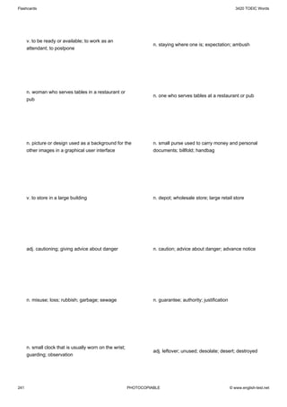 Flashcards                                                                                                      3420 TOEIC Words




      v. to be ready or available; to work as an
                                                                    n. staying where one is; expectation; ambush
      attendant; to postpone




      n. woman who serves tables in a restaurant or
                                                                    n. one who serves tables at a restaurant or pub
      pub




      n. picture or design used as a background for the             n. small purse used to carry money and personal
      other images in a graphical user interface                    documents; billfold; handbag




      v. to store in a large building                               n. depot; wholesale store; large retail store




      adj. cautioning; giving advice about danger                   n. caution; advice about danger; advance notice




      n. misuse; loss; rubbish; garbage; sewage                     n. guarantee; authority; justification




      n. small clock that is usually worn on the wrist;
                                                                    adj. leftover; unused; desolate; desert; destroyed
      guarding; observation




241                                                       PHOTOCOPIABLE                                      © www.english-test.net
 