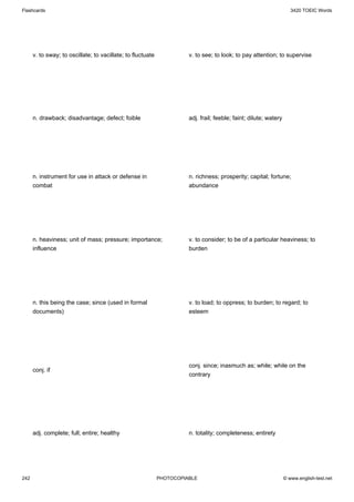 Flashcards                                                                                                            3420 TOEIC Words




      v. to sway; to oscillate; to vacillate; to fluctuate             v. to see; to look; to pay attention; to supervise




      n. drawback; disadvantage; defect; foible                        adj. frail; feeble; faint; dilute; watery




      n. instrument for use in attack or defense in                    n. richness; prosperity; capital; fortune;
      combat                                                           abundance




      n. heaviness; unit of mass; pressure; importance;                v. to consider; to be of a particular heaviness; to
      influence                                                        burden




      n. this being the case; since (used in formal                    v. to load; to oppress; to burden; to regard; to
      documents)                                                       esteem




                                                                       conj. since; inasmuch as; while; while on the
      conj. if
                                                                       contrary




      adj. complete; full; entire; healthy                             n. totality; completeness; entirety




242                                                          PHOTOCOPIABLE                                         © www.english-test.net
 