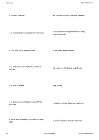 Flashcards                                                                                                   3420 TOEIC Words




      n. breadth; thickness                                         adj. common; popular; extensive; prevalent




                                                                    n. last testament listing inheritors of a dying
      v. to want; to command; to determine; to decide
                                                                    person's property




      n. cord; line; string; telegraph cable                        n. readiness; agreeableness




      v. to take money from the bank; to retire; to
                                                                    adj. made of a thin flexible cord of metal
      remove




      v. to bear; to endure                                         prep. during




      v. to look on; to see; to observe; to testify; to
                                                                    n. testifier; onlooker; bystander; testimony
      vouch for




      n. labor; task; profession; occupation; vocation;
                                                                    n. fleece from some animals; frizzy hair
      effort




243                                                       PHOTOCOPIABLE                                   © www.english-test.net
 