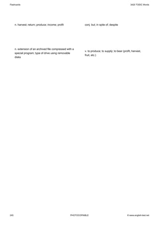 Flashcards                                                                                              3420 TOEIC Words




      n. harvest; return; produce; income; profit              conj. but; in spite of; despite




      n. extension of an archived file compressed with a
                                                               v. to produce; to supply; to bear (profit, harvest,
      special program; type of drive using removable
                                                               fruit, etc.)
      disks




245                                                  PHOTOCOPIABLE                                   © www.english-test.net
 