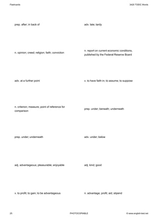 Flashcards                                                                                              3420 TOEIC Words




     prep. after; in back of                                    adv. late; tardy




                                                                n. report on current economic conditions,
     n. opinion; creed; religion; faith; conviction
                                                                published by the Federal Reserve Board




     adv. at a further point                                    v. to have faith in; to assume; to suppose




     n. criterion; measure; point of reference for
                                                                prep. under; beneath; underneath
     comparison




     prep. under; underneath                                    adv. under; below




     adj. advantageous; pleasurable; enjoyable                  adj. kind; good




     v. to profit; to gain; to be advantageous                  n. advantage; profit; aid; stipend




25                                                    PHOTOCOPIABLE                                  © www.english-test.net
 