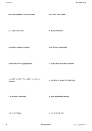 Flashcards                                                                                                3420 TOEIC Words




     prep. intermediate to; common; shared                      adv. amid; in the middle




     adv. past; further than                                    n. drink; refreshment




     n. prejudice; tendency; leaning                            prep. further; more distant




     n. banknote; invoice; proposed law                         v. to prejudice; to influence opinions




     n. number of babies that are born per year per
                                                                v. to charge; to announce; to advertise
     thousand




     v. to accuse; to denounce                                  n. guilt; responsibility; liability




     v. to cover; to coat                                       n. bed covering; quilt




26                                                    PHOTOCOPIABLE                                   © www.english-test.net
 