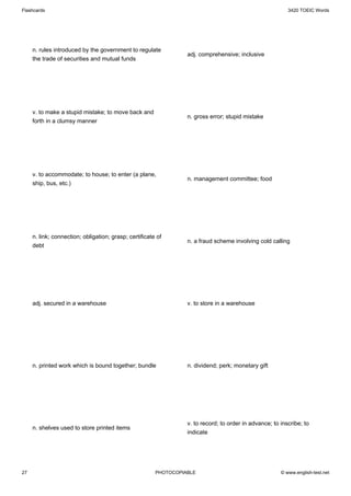Flashcards                                                                                                 3420 TOEIC Words




     n. rules introduced by the government to regulate
                                                                  adj. comprehensive; inclusive
     the trade of securities and mutual funds




     v. to make a stupid mistake; to move back and
                                                                  n. gross error; stupid mistake
     forth in a clumsy manner




     v. to accommodate; to house; to enter (a plane,
                                                                  n. management committee; food
     ship, bus, etc.)




     n. link; connection; obligation; grasp; certificate of
                                                                  n. a fraud scheme involving cold calling
     debt




     adj. secured in a warehouse                                  v. to store in a warehouse




     n. printed work which is bound together; bundle              n. dividend; perk; monetary gift




                                                                  v. to record; to order in advance; to inscribe; to
     n. shelves used to store printed items
                                                                  indicate




27                                                      PHOTOCOPIABLE                                   © www.english-test.net
 