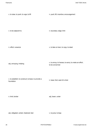 Flashcards                                                                                                  3420 TOEIC Words




     v. to raise; to push; to urge; to lift                      n. push; lift; incentive; encouragement




     v. to be adjacent to                                        n. boundary; edge; limit




     n. effort; nuisance                                         v. to take on loan; to copy; to steal




                                                                 v. to annoy; to harass; to worry; to make an effort;
     adj. annoying; irritating
                                                                 to be concerned




     v. to establish; to construct; to base; to provide a
                                                                 n. base; foot; seat of a chair
     foundation




     n. limit; border                                            adj. lower; under




     adj. obligated; certain; fastened; tied                     v. to jump; to leap




28                                                     PHOTOCOPIABLE                                     © www.english-test.net
 