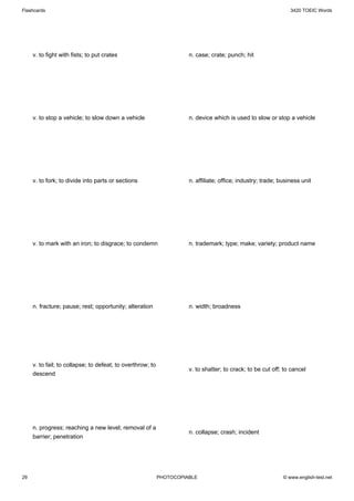 Flashcards                                                                                                       3420 TOEIC Words




     v. to fight with fists; to put crates                            n. case; crate; punch; hit




     v. to stop a vehicle; to slow down a vehicle                     n. device which is used to slow or stop a vehicle




     v. to fork; to divide into parts or sections                     n. affiliate; office; industry; trade; business unit




     v. to mark with an iron; to disgrace; to condemn                 n. trademark; type; make; variety; product name




     n. fracture; pause; rest; opportunity; alteration                n. width; broadness




     v. to fail; to collapse; to defeat; to overthrow; to
                                                                      v. to shatter; to crack; to be cut off; to cancel
     descend




     n. progress; reaching a new level; removal of a
                                                                      n. collapse; crash; incident
     barrier; penetration




29                                                          PHOTOCOPIABLE                                     © www.english-test.net
 
