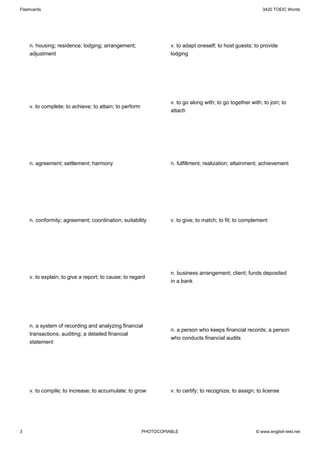 Flashcards                                                                                                  3420 TOEIC Words




    n. housing; residence; lodging; arrangement;                  v. to adapt oneself; to host guests; to provide
    adjustment                                                    lodging




                                                                  v. to go along with; to go together with; to join; to
    v. to complete; to achieve; to attain; to perform
                                                                  attach




    n. agreement; settlement; harmony                             n. fulfillment; realization; attainment; achievement




    n. conformity; agreement; coordination; suitability           v. to give; to match; to fit; to complement




                                                                  n. business arrangement; client; funds deposited
    v. to explain; to give a report; to cause; to regard
                                                                  in a bank




    n. a system of recording and analyzing financial
                                                                  n. a person who keeps financial records; a person
    transactions; auditing; a detailed financial
                                                                  who conducts financial audits
    statement




    v. to compile; to increase; to accumulate; to grow            v. to certify; to recognize; to assign; to license




3                                                       PHOTOCOPIABLE                                    © www.english-test.net
 