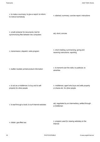 Flashcards                                                                                                  3420 TOEIC Words




     v. to make a summary; to give a report; to inform;
                                                                  n. abstract; summary; concise report; instructions
     to instruct somebody




     n. small container for documents; tool for
                                                                  adj. short; concise
     synchronizing files between two computers




                                                                  n. short meeting; summarizing; giving and
     n. transmission; dispatch; radio program
                                                                  receiving instructions; reporting




                                                                  v. to transmit over the radio; to publicize; to
     n. leaflet; booklet; printed product information
                                                                  advertise




     v. to act as a middleman; to buy and to sell                 n. middleman; agent who buys and sells property
     property for other people                                    or shares etc. for other people




                                                                  adj. negotiated by an intermediary; settled through
     v. to leaf through a book; to surf Internet websites
                                                                  a middleman




                                                                  n. program used for viewing websites on the
     n. blister; gas-filled sac
                                                                  Internet




30                                                      PHOTOCOPIABLE                                    © www.english-test.net
 