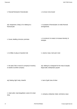 Flashcards                                                                                               3420 TOEIC Words




     n. financial framework; financial plan                    v. to move; to be moved




     adj. inexpensive; cheap; of or relating to a              v. to prepare a financial plan; to make financial
     financial plan                                            arrangements




                                                               v. to construct; to create; to increase intensity; to
     n. house; dwelling; structure; premises
                                                               energize




     v. to inflate; to play an important role                  n. volume; mass; main part; most




     n. the sale of all or most of a company's inventory       adj. relating to or designed for the mass of people;
     or assets to another company                              large-scale; widespread; popular




     adj. floating; light; lively; cheerful                    n. bars of gold; bars of silver




     n. meat cutter; meat slaughterer; owner of a meat
                                                               n. company; enterprise; trade; commerce; issue
     shop




31                                                   PHOTOCOPIABLE                                    © www.english-test.net
 