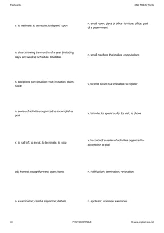 Flashcards                                                                                                   3420 TOEIC Words




                                                                 n. small room; piece of office furniture; office; part
     v. to estimate; to compute; to depend upon
                                                                 of a government




     n. chart showing the months of a year (including
                                                                 n. small machine that makes computations
     days and weeks); schedule; timetable




     n. telephone conversation; visit; invitation; claim;
                                                                 v. to write down in a timetable; to register
     need




     n. series of activities organized to accomplish a
                                                                 v. to invite; to speak loudly; to visit; to phone
     goal




                                                                 v. to conduct a series of activities organized to
     v. to call off; to annul; to terminate; to stop
                                                                 accomplish a goal




     adj. honest; straightforward; open; frank                   n. nullification; termination; revocation




     n. examination; careful inspection; debate                  n. applicant; nominee; examinee




33                                                     PHOTOCOPIABLE                                    © www.english-test.net
 