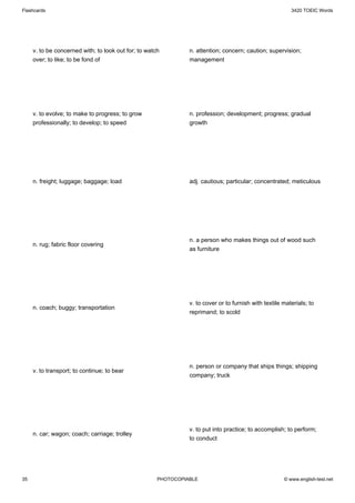 Flashcards                                                                                                3420 TOEIC Words




     v. to be concerned with; to look out for; to watch         n. attention; concern; caution; supervision;
     over; to like; to be fond of                               management




     v. to evolve; to make to progress; to grow                 n. profession; development; progress; gradual
     professionally; to develop; to speed                       growth




     n. freight; luggage; baggage; load                         adj. cautious; particular; concentrated; meticulous




                                                                n. a person who makes things out of wood such
     n. rug; fabric floor covering
                                                                as furniture




                                                                v. to cover or to furnish with textile materials; to
     n. coach; buggy; transportation
                                                                reprimand; to scold




                                                                n. person or company that ships things; shipping
     v. to transport; to continue; to bear
                                                                company; truck




                                                                v. to put into practice; to accomplish; to perform;
     n. car; wagon; coach; carriage; trolley
                                                                to conduct




35                                                    PHOTOCOPIABLE                                    © www.english-test.net
 