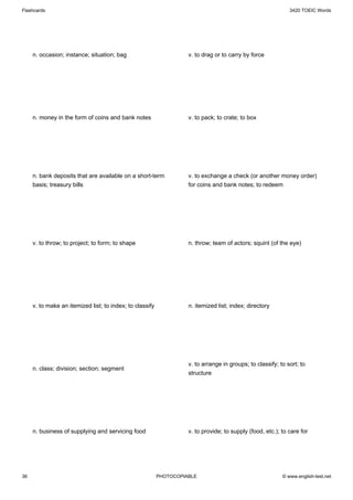 Flashcards                                                                                                    3420 TOEIC Words




     n. occasion; instance; situation; bag                          v. to drag or to carry by force




     n. money in the form of coins and bank notes                   v. to pack; to crate; to box




     n. bank deposits that are available on a short-term            v. to exchange a check (or another money order)
     basis; treasury bills                                          for coins and bank notes; to redeem




     v. to throw; to project; to form; to shape                     n. throw; team of actors; squint (of the eye)




     v. to make an itemized list; to index; to classify             n. itemized list; index; directory




                                                                    v. to arrange in groups; to classify; to sort; to
     n. class; division; section; segment
                                                                    structure




     n. business of supplying and servicing food                    v. to provide; to supply (food, etc.); to care for




36                                                        PHOTOCOPIABLE                                    © www.english-test.net
 