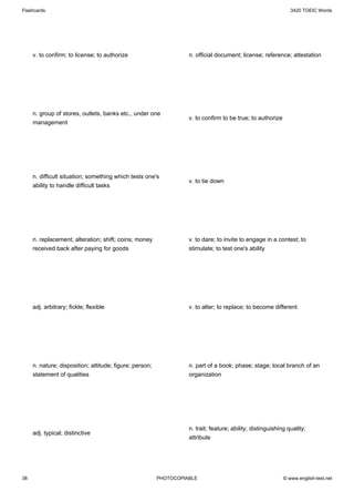 Flashcards                                                                                                     3420 TOEIC Words




     v. to confirm; to license; to authorize                       n. official document; license; reference; attestation




     n. group of stores, outlets, banks etc., under one
                                                                   v. to confirm to be true; to authorize
     management




     n. difficult situation; something which tests one's
                                                                   v. to tie down
     ability to handle difficult tasks




     n. replacement; alteration; shift; coins; money               v. to dare; to invite to engage in a contest; to
     received back after paying for goods                          stimulate; to test one's ability




     adj. arbitrary; fickle; flexible                              v. to alter; to replace; to become different




     n. nature; disposition; attitude; figure; person;             n. part of a book; phase; stage; local branch of an
     statement of qualities                                        organization




                                                                   n. trait; feature; ability; distinguishing quality;
     adj. typical; distinctive
                                                                   attribute




38                                                       PHOTOCOPIABLE                                      © www.english-test.net
 