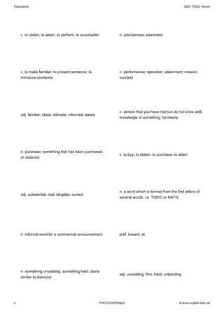 Flashcards                                                                                                  3420 TOEIC Words




    v. to obtain; to attain; to perform; to accomplish             n. preciseness; exactness




    v. to make familiar; to present someone; to                    n. performance; operation; attainment; mission;
    introduce someone                                              success




                                                                   n. person that you have met but do not know well;
    adj. familiar; close; intimate; informed; aware
                                                                   knowledge of something; familiarity




    n. purchase; something that has been purchased
                                                                   v. to buy; to obtain; to purchase; to attain
    or obtained




                                                                   n. a word which is formed from the first letters of
    adj. substantial; real; tangible; current
                                                                   several words; i.e. TOEIC or NATO




    n. informal word for a commercial announcement                 pref. toward; at




    n. something unyielding; something hard; stone
                                                                   adj. unyielding; firm; hard; unbending
    similar to diamond




4                                                        PHOTOCOPIABLE                                   © www.english-test.net
 