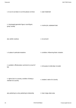 Flashcards                                                                                                      3420 TOEIC Words




     v. to cut; to cut down; to cut into pieces; to mince            n. seal; trademark




     n. ring-shaped geometric figure; round figure;
                                                                     n. routine job; unpleasant task
     group; society




     adj. careful; cautious                                          v. to surround




     v. to place in particular situations                            n. condition; influencing factor; situation




     n. quotation; official praise; summons to a court of
                                                                     v. to by-pass; to side-step; to evade
     law




     n. right to live in a country; condition of being a
                                                                     n. resident; native of a country
     member of a country




     adj. pertaining to a city; pertaining to citizenship            n. town; large urban area




40                                                         PHOTOCOPIABLE                                     © www.english-test.net
 