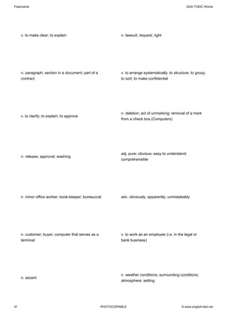 Flashcards                                                                                              3420 TOEIC Words




     v. to make clear; to explain                               n. lawsuit; request; right




     n. paragraph; section in a document; part of a             v. to arrange systematically; to structure; to group;
     contract                                                   to sort; to make confidential




                                                                n. deletion; act of unmarking; removal of a mark
     v. to clarify; to explain; to approve
                                                                from a check box (Computers)




                                                                adj. pure; obvious; easy to understand;
     n. release; approval; washing
                                                                comprehensible




     n. minor office worker; book-keeper; bureaucrat            adv. obviously; apparently; unmistakably




     n. customer; buyer; computer that serves as a              v. to work as an employee (i.e. in the legal or
     terminal                                                   bank business)




                                                                n. weather conditions; surrounding conditions;
     n. ascent
                                                                atmosphere; setting




41                                                    PHOTOCOPIABLE                                  © www.english-test.net
 