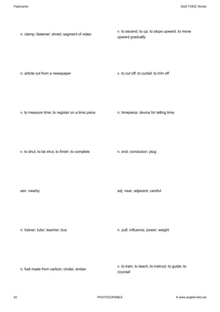 Flashcards                                                                                                   3420 TOEIC Words




                                                                 v. to ascend; to up; to slope upward; to move
     n. clamp; fastener; shred; segment of video
                                                                 upward gradually




     n. article cut from a newspaper                             v. to cut off; to curtail; to trim off




     v. to measure time; to register on a time piece             n. timepiece; device for telling time




     v. to shut; to be shut; to finish; to complete              n. end; conclusion; plug




     adv. nearby                                                 adj. near; adjacent; careful




     n. trainer; tutor; teacher; bus                             n. pull; influence; power; weight




                                                                 v. to train; to teach; to instruct; to guide; to
     n. fuel made from carbon; cinder; ember
                                                                 counsel




42                                                     PHOTOCOPIABLE                                      © www.english-test.net
 