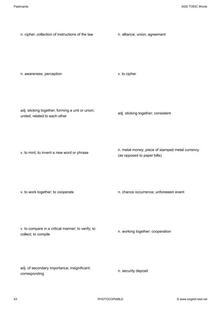 Flashcards                                                                                                 3420 TOEIC Words




     n. cipher; collection of instructions of the law              n. alliance; union; agreement




     n. awareness; perception                                      v. to cipher




     adj. sticking together; forming a unit or union;
                                                                   adj. sticking together; consistent
     united; related to each other




                                                                   n. metal money; piece of stamped metal currency
     v. to mint; to invent a new word or phrase
                                                                   (as opposed to paper bills)




     v. to work together; to cooperate                             n. chance occurrence; unforeseen event




     v. to compare in a critical manner; to verify; to
                                                                   n. working together; cooperation
     collect; to compile




     adj. of secondary importance; insignificant;
                                                                   n. security deposit
     corresponding




43                                                       PHOTOCOPIABLE                                  © www.english-test.net
 