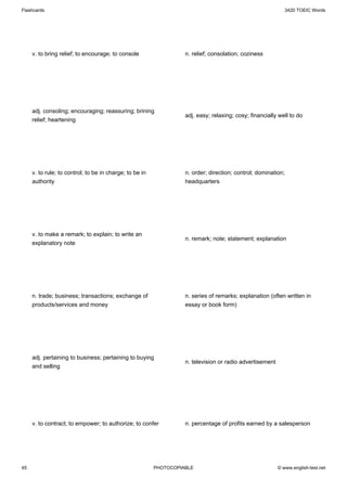 Flashcards                                                                                                     3420 TOEIC Words




     v. to bring relief; to encourage; to console                  n. relief; consolation; coziness




     adj. consoling; encouraging; reassuring; brining
                                                                   adj. easy; relaxing; cosy; financially well to do
     relief; heartening




     v. to rule; to control; to be in charge; to be in             n. order; direction; control; domination;
     authority                                                     headquarters




     v. to make a remark; to explain; to write an
                                                                   n. remark; note; statement; explanation
     explanatory note




     n. trade; business; transactions; exchange of                 n. series of remarks; explanation (often written in
     products/services and money                                   essay or book form)




     adj. pertaining to business; pertaining to buying
                                                                   n. television or radio advertisement
     and selling




     v. to contract; to empower; to authorize; to confer           n. percentage of profits earned by a salesperson




45                                                       PHOTOCOPIABLE                                    © www.english-test.net
 