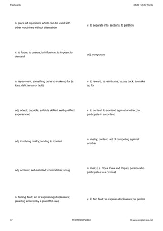 Flashcards                                                                                                 3420 TOEIC Words




     n. piece of equipment which can be used with
                                                                  v. to separate into sections; to partition
     other machines without alternation




     v. to force; to coerce; to influence; to impose; to
                                                                  adj. congruous
     demand




     n. repayment; something done to make up for (a               v. to reward; to reimburse; to pay back; to make
     loss, deficiency or fault)                                   up for




     adj. adept; capable; suitably skilled; well qualified;       v. to contest; to contend against another; to
     experienced                                                  participate in a contest




                                                                  n. rivalry; contest; act of competing against
     adj. involving rivalry; tending to contest
                                                                  another




                                                                  n. rival; (i.e. Coca Cola and Pepsi); person who
     adj. content; self-satisfied; comfortable; smug
                                                                  participates in a contest




     n. finding fault; act of expressing displeasure;
                                                                  v. to find fault; to express displeasure; to protest
     pleading entered by a plaintiff (Law)




47                                                      PHOTOCOPIABLE                                   © www.english-test.net
 