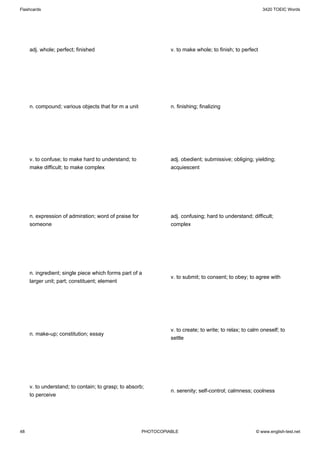 Flashcards                                                                                                 3420 TOEIC Words




     adj. whole; perfect; finished                               v. to make whole; to finish; to perfect




     n. compound; various objects that for m a unit              n. finishing; finalizing




     v. to confuse; to make hard to understand; to               adj. obedient; submissive; obliging; yielding;
     make difficult; to make complex                             acquiescent




     n. expression of admiration; word of praise for             adj. confusing; hard to understand; difficult;
     someone                                                     complex




     n. ingredient; single piece which forms part of a
                                                                 v. to submit; to consent; to obey; to agree with
     larger unit; part; constituent; element




                                                                 v. to create; to write; to relax; to calm oneself; to
     n. make-up; constitution; essay
                                                                 settle




     v. to understand; to contain; to grasp; to absorb;
                                                                 n. serenity; self-control; calmness; coolness
     to perceive




48                                                     PHOTOCOPIABLE                                    © www.english-test.net
 