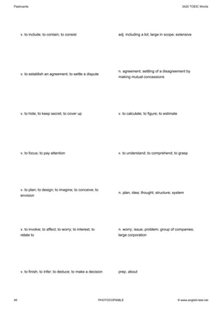 Flashcards                                                                                                        3420 TOEIC Words




     v. to include; to contain; to consist                           adj. including a lot; large in scope; extensive




                                                                     n. agreement; settling of a disagreement by
     v. to establish an agreement; to settle a dispute
                                                                     making mutual concessions




     v. to hide; to keep secret; to cover up                         v. to calculate; to figure; to estimate




     v. to focus; to pay attention                                   v. to understand; to comprehend; to grasp




     v. to plan; to design; to imagine; to conceive; to
                                                                     n. plan; idea; thought; structure; system
     envision




     v. to involve; to affect; to worry; to interest; to             n. worry; issue; problem; group of companies;
     relate to                                                       large corporation




     v. to finish; to infer; to deduce; to make a decision           prep. about




49                                                         PHOTOCOPIABLE                                       © www.english-test.net
 