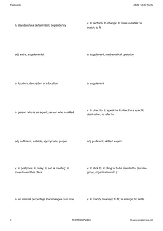 Flashcards                                                                                                3420 TOEIC Words




                                                               v. to conform; to change; to make suitable; to
    n. devotion to a certain habit; dependency
                                                               match; to fit




    adj. extra; supplemental                                   n. supplement; mathematical operation




    n. location; description of a location                     n. supplement




                                                               v. to direct to; to speak to; to direct to a specific
    n. person who is an expert; person who is skilled
                                                               destination; to refer to




    adj. sufficient; suitable; appropriate; proper             adj. proficient; skilled; expert




    v. to postpone; to delay; to end a meeting; to             v. to stick to; to cling to; to be devoted to (an idea,
    move to another place                                      group, organization etc.)




    n. an interest percentage that changes over time           v. to modify; to adapt; to fit; to arrange; to settle




5                                                    PHOTOCOPIABLE                                     © www.english-test.net
 