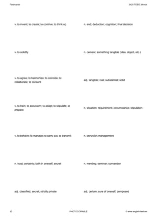 Flashcards                                                                                                      3420 TOEIC Words




     v. to invent; to create; to contrive; to think up             n. end; deduction; cognition; final decision




     v. to solidify                                                n. cement; something tangible (idea, object, etc.)




     v. to agree; to harmonize; to coincide; to
                                                                   adj. tangible; real; substantial; solid
     collaborate; to consent




     v. to train; to accustom; to adapt; to stipulate; to
                                                                   n. situation; requirement; circumstance; stipulation
     prepare




     v. to behave; to manage; to carry out; to transmit            n. behavior; management




     n. trust; certainty; faith in oneself; secret                 n. meeting; seminar; convention




     adj. classified; secret; strictly private                     adj. certain; sure of oneself; composed




50                                                       PHOTOCOPIABLE                                       © www.english-test.net
 
