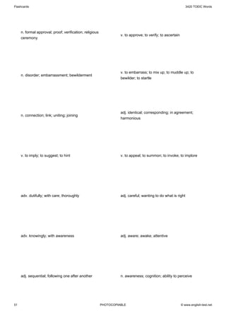 Flashcards                                                                                                      3420 TOEIC Words




     n. formal approval; proof; verification; religious
                                                                    v. to approve; to verify; to ascertain
     ceremony




                                                                    v. to embarrass; to mix up; to muddle up; to
     n. disorder; embarrassment; bewilderment
                                                                    bewilder; to startle




                                                                    adj. identical; corresponding; in agreement;
     n. connection; link; uniting; joining
                                                                    harmonious




     v. to imply; to suggest; to hint                               v. to appeal; to summon; to invoke; to implore




     adv. dutifully; with care; thoroughly                          adj. careful; wanting to do what is right




     adv. knowingly; with awareness                                 adj. aware; awake; attentive




     adj. sequential; following one after another                   n. awareness; cognition; ability to perceive




51                                                        PHOTOCOPIABLE                                      © www.english-test.net
 