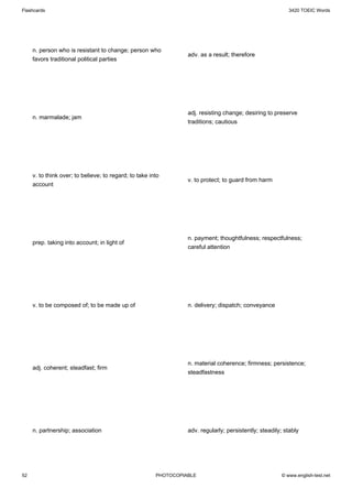 Flashcards                                                                                                 3420 TOEIC Words




     n. person who is resistant to change; person who
                                                                  adv. as a result; therefore
     favors traditional political parties




                                                                  adj. resisting change; desiring to preserve
     n. marmalade; jam
                                                                  traditions; cautious




     v. to think over; to believe; to regard; to take into
                                                                  v. to protect; to guard from harm
     account




                                                                  n. payment; thoughtfulness; respectfulness;
     prep. taking into account; in light of
                                                                  careful attention




     v. to be composed of; to be made up of                       n. delivery; dispatch; conveyance




                                                                  n. material coherence; firmness; persistence;
     adj. coherent; steadfast; firm
                                                                  steadfastness




     n. partnership; association                                  adv. regularly; persistently; steadily; stably




52                                                      PHOTOCOPIABLE                                   © www.english-test.net
 