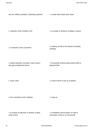 Flashcards                                                                                                     3420 TOEIC Words




     adj. firm; faithful; persistent; unbending; adamant           n. number with a fixed value; factor




     n. restriction; force; limitation; limit                      v. to compel; to reinforce; to oblige; to coerce




                                                                   n. building; structure; the industry of erecting
     v. to interpret; to see; to perceive
                                                                   buildings




     n. advisor (adviser); counselor; coach; person                n. the practice of giving expert advice within a
     who gives professional advice                                 particular field




     n. buyer; client                                              v. to eat or drink; to use up; to destroy




     n. link; connection; touch; interface                         n. using up




     v. to include; to hold back; to restrain; to keep             v. to establish communication; to make a
     under control                                                 connection; to link to; to connect with




53                                                       PHOTOCOPIABLE                                    © www.english-test.net
 