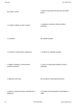 Flashcards                                                                                               3420 TOEIC Words




                                                              n. person living at about the same time as another
     adj. modern; current
                                                              person




                                                              n. substance; component; all that is inside of
     v. to satisfy; to please; to meet a request
                                                              something




     n. competition                                           adj. satisfied; pleased




     n. connection; overall situation; background             v. to fight for; to challenge; to appeal




     n. stability; consistency; continuousness;               v. to go on; to keep doing something; to last; to
     unbroken succession                                      perpetuate




     n. agreement; pact; deal                                 adj. successive; uninterrupted; permanent




     n. person or company that does a particular job or       v. to create a formal agreement; to bind legally; to
     assignment                                               obtain




54                                                  PHOTOCOPIABLE                                    © www.english-test.net
 