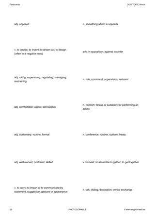 Flashcards                                                                                                 3420 TOEIC Words




     adj. opposed                                                n. something which is opposite




     v. to devise; to invent; to dream up; to design
                                                                 adv. in opposition; against; counter
     (often in a negative way)




     adj. ruling; supervising; regulating; managing;
                                                                 n. rule; command; supervision; restraint
     restraining




                                                                 n. comfort; fitness or suitability for performing an
     adj. comfortable; useful; serviceable
                                                                 action




     adj. customary; routine; formal                             n. conference; routine; custom; treaty




     adj. well-versed; proficient; skilled                       v. to meet; to assemble to gather; to get together




     v. to carry; to impart or to communicate by
                                                                 n. talk; dialog; discussion; verbal exchange
     statement, suggestion, gesture or appearance




55                                                     PHOTOCOPIABLE                                    © www.english-test.net
 