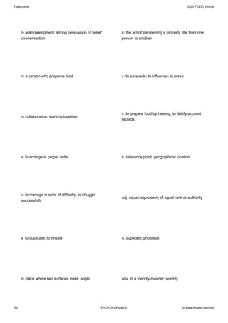 Flashcards                                                                                                 3420 TOEIC Words




     n. acknowledgment; strong persuasion or belief;              n. the act of transferring a property title from one
     condemnation                                                 person to another




     n. a person who prepares food                                v. to persuade; to influence; to prove




                                                                  v. to prepare food by heating; to falsify account
     n. collaboration; working together
                                                                  records




     v. to arrange in proper order                                n. reference point; geographical location




     v. to manage in spite of difficulty; to struggle
                                                                  adj. equal; equivalent; of equal rank or authority
     successfully




     v. to duplicate; to imitate                                  n. duplicate; photostat




     n. place where two surfaces meet; angle                      adv. in a friendly manner; warmly




56                                                      PHOTOCOPIABLE                                   © www.english-test.net
 