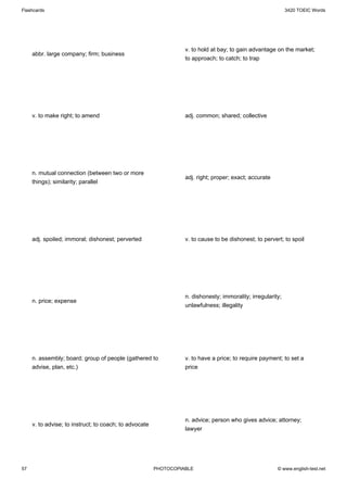 Flashcards                                                                                                   3420 TOEIC Words




                                                                  v. to hold at bay; to gain advantage on the market;
     abbr. large company; firm; business
                                                                  to approach; to catch; to trap




     v. to make right; to amend                                   adj. common; shared; collective




     n. mutual connection (between two or more
                                                                  adj. right; proper; exact; accurate
     things); similarity; parallel




     adj. spoiled; immoral; dishonest; perverted                  v. to cause to be dishonest; to pervert; to spoil




                                                                  n. dishonesty; immorality; irregularity;
     n. price; expense
                                                                  unlawfulness; illegality




     n. assembly; board; group of people (gathered to             v. to have a price; to require payment; to set a
     advise, plan, etc.)                                          price




                                                                  n. advice; person who gives advice; attorney;
     v. to advise; to instruct; to coach; to advocate
                                                                  lawyer




57                                                      PHOTOCOPIABLE                                   © www.english-test.net
 