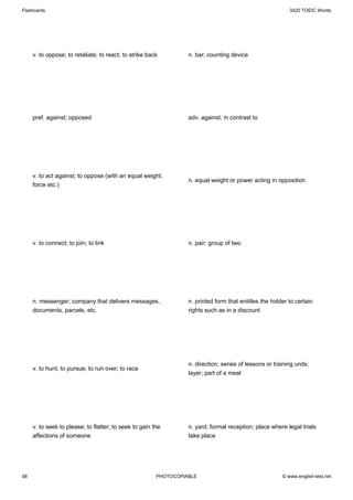 Flashcards                                                                                                  3420 TOEIC Words




     v. to oppose; to retaliate; to react; to strike back         n. bar; counting device




     pref. against; opposed                                       adv. against; in contrast to




     v. to act against; to oppose (with an equal weight,
                                                                  n. equal weight or power acting in opposition
     force etc.)




     v. to connect; to join; to link                              n. pair; group of two




     n. messenger; company that delivers messages,                n. printed form that entitles the holder to certain
     documents, parcels, etc.                                     rights such as in a discount




                                                                  n. direction; series of lessons or training units;
     v. to hunt; to pursue; to run over; to race
                                                                  layer; part of a meal




     v. to seek to please; to flatter; to seek to gain the        n. yard; formal reception; place where legal trials
     affections of someone                                        take place




58                                                      PHOTOCOPIABLE                                    © www.english-test.net
 
