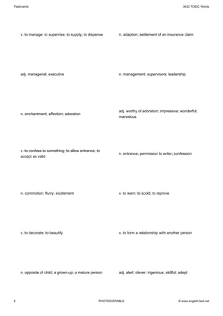 Flashcards                                                                                               3420 TOEIC Words




    v. to manage; to supervise; to supply; to dispense        n. adaption; settlement of an insurance claim




    adj. managerial; executive                                n. management; supervisors; leadership




                                                              adj. worthy of adoration; impressive; wonderful;
    n. enchantment; affection; adoration
                                                              marvelous




    v. to confess to something; to allow entrance; to
                                                              n. entrance; permission to enter; confession
    accept as valid




    n. commotion; flurry; excitement                          v. to warn; to scold; to reprove




    v. to decorate; to beautify                               v. to form a relationship with another person




    n. opposite of child; a grown-up; a mature person         adj. alert; clever; ingenious; skillful; adept




6                                                   PHOTOCOPIABLE                                     © www.english-test.net
 