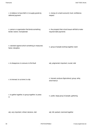 Flashcards                                                                                               3420 TOEIC Words




     v. to believe; to have faith in; to supply goods by        n. money (in a bank account); trust; confidence;
     deferred payment                                           respect




     n. person or organization that lends something;            n. the prospect that a bond issuer will fail to make
     lender; loaner; moneylender                                required debt payments




     n. standard against which something is measured;
                                                                n. group of people working together; team
     factor; discipline




     v. to disapprove; to censure; to find fault                adj. judgmental; important; crucial; vital




                                                                n. harvest; produce (Agriculture); group; whip;
     v. to harvest; to cut short; to clip
                                                                short haircut




     v. to gather together; to group together; to press
                                                                n. public; large group of people; gathering
     in




     adj. very important; critical; decisive; vital             adj. full; packed; crammed together




60                                                    PHOTOCOPIABLE                                   © www.english-test.net
 